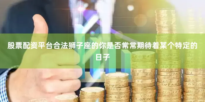 股票配资平台合法狮子座的你是否常常期待着某个特定的日子