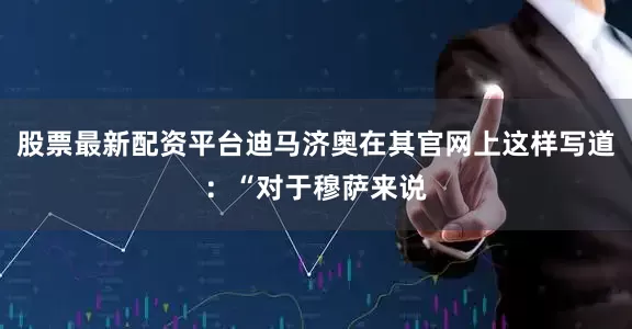 股票最新配资平台迪马济奥在其官网上这样写道：“对于穆萨来说